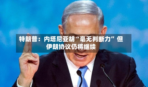 特朗普：内塔尼亚胡“毫无判断力	” 但伊朗协议仍将继续-第2张图片