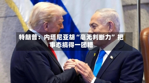 特朗普：内塔尼亚胡“毫无判断力	” 把事态搞得一团糟-第1张图片