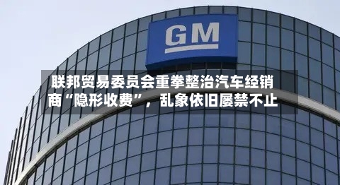 联邦贸易委员会重拳整治汽车经销商“隐形收费”，乱象依旧屡禁不止-第2张图片
