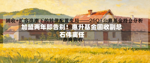 加盟两年即告别!惠升基金固收副总石伟离任-第1张图片