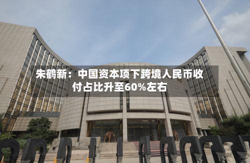 朱鹤新：中国资本项下跨境人民币收付占比升至60%左右-第2张图片