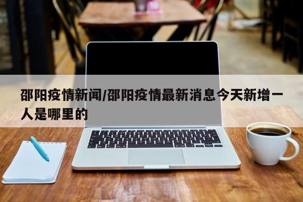 邵阳疫情新闻/邵阳疫情最新消息今天新增一人是哪里的
