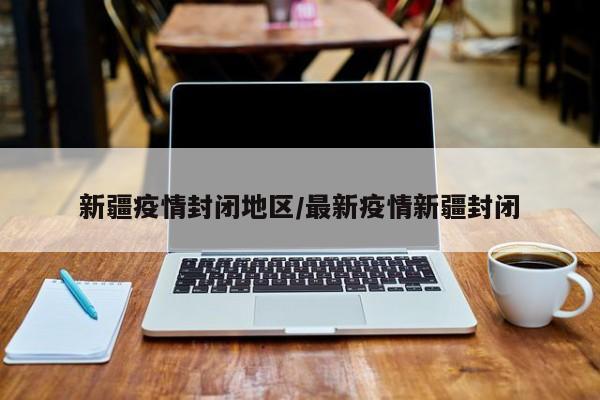 新疆疫情封闭地区/最新疫情新疆封闭