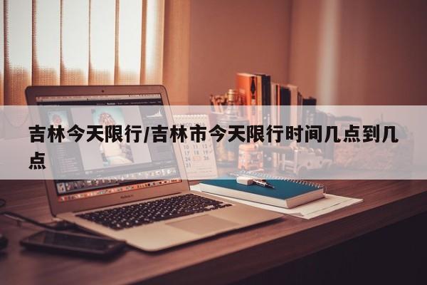 吉林今天限行/吉林市今天限行时间几点到几点