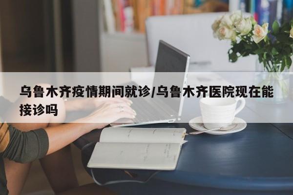 乌鲁木齐疫情期间就诊/乌鲁木齐医院现在能接诊吗