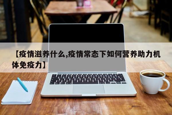 【疫情滋养什么,疫情常态下如何营养助力机体免疫力】
