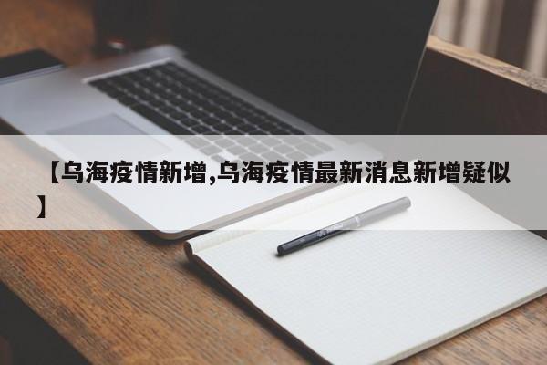 【乌海疫情新增,乌海疫情最新消息新增疑似】
