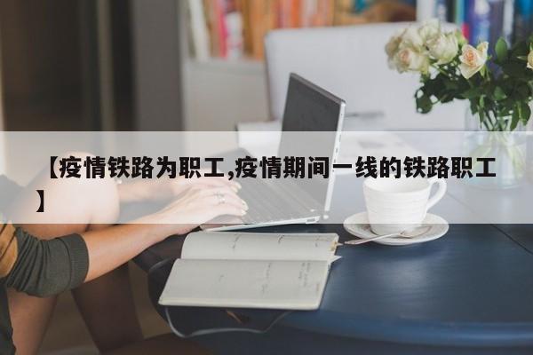 【疫情铁路为职工,疫情期间一线的铁路职工】