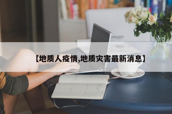 【地质人疫情,地质灾害最新消息】
