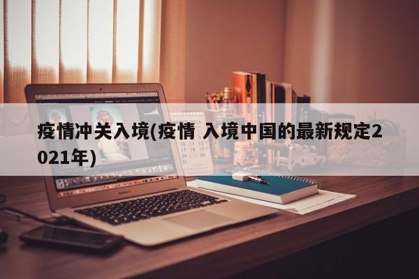 疫情冲关入境(疫情 入境中国的最新规定2021年)