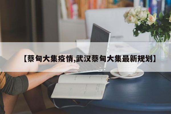 【蔡甸大集疫情,武汉蔡甸大集最新规划】