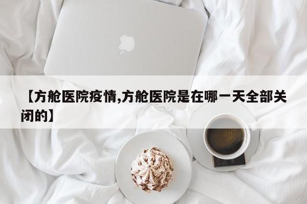 【方舱医院疫情,方舱医院是在哪一天全部关闭的】